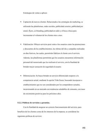 152
Estrategias de ventas a aplicar:
 Captación de nuevos clientes: Relacionada a las estrategias de marketing, se
utilizarán las plataformas, redes sociales, publicidad exterior, publicidad por
email, flyers, co-branding, publicidad en radio y el boca a boca para
incrementar el volumen de los clientes mes a mes.
 Fidelización: Ofrecer servicios post venta a los usuarios como las promociones
y descuentos de los establecimientos, las ofertas del día y campañas realizadas
en días festivos, las cuales, permitirán fidelizar al cliente con el servicio.
Además, las plataformas permitirán que los usuarios encuentren información
personal del motorizado que les realizará el servicio, con la finalidad de
brindar mayor sensación de seguridad al usuario.
 Diferenciación: Se busca brindar un servicio diferenciado respecto a la
competencia actual, mediante la opción Vida Green, buscando incorporar a
establecimientos que no son considerados por los competidores actuales,
incursionando en un mercado con tendencias saludables de consumo, con tasas
de crecimiento positivas para los próximos años.
5.2.2. Políticas de servicios y garantías.
Con la finalidad de asegurar un correcto funcionamiento del servicio, para
beneficio de los clientes como de los intereses de la empresa, se consideran las
siguientes políticas de servicio:
 