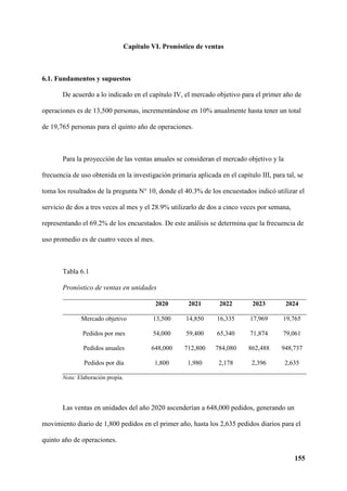 155
Capítulo VI. Pronóstico de ventas
6.1. Fundamentos y supuestos
De acuerdo a lo indicado en el capítulo IV, el mercado objetivo para el primer año de
operaciones es de 13,500 personas, incrementándose en 10% anualmente hasta tener un total
de 19,765 personas para el quinto año de operaciones.
Para la proyección de las ventas anuales se consideran el mercado objetivo y la
frecuencia de uso obtenida en la investigación primaria aplicada en el capítulo III, para tal, se
toma los resultados de la pregunta N° 10, donde el 40.3% de los encuestados indicó utilizar el
servicio de dos a tres veces al mes y el 28.9% utilizarlo de dos a cinco veces por semana,
representando el 69.2% de los encuestados. De este análisis se determina que la frecuencia de
uso promedio es de cuatro veces al mes.
Tabla 6.1
Pronóstico de ventas en unidades
2020 2021 2022 2023 2024
Mercado objetivo 13,500 14,850 16,335 17,969 19,765
Pedidos por mes 54,000 59,400 65,340 71,874 79,061
Pedidos anuales 648,000 712,800 784,080 862,488 948,737
Pedidos por día 1,800 1,980 2,178 2,396 2,635
Nota: Elaboración propia.
Las ventas en unidades del año 2020 ascenderían a 648,000 pedidos, generando un
movimiento diario de 1,800 pedidos en el primer año, hasta los 2,635 pedidos diarios para el
quinto año de operaciones.
 
