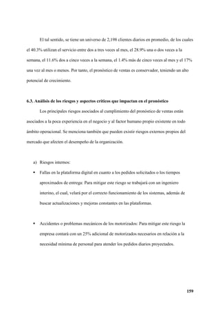 159
El tal sentido, se tiene un universo de 2,198 clientes diarios en promedio, de los cuales
el 40.3% utilizan el servicio entre dos a tres veces al mes, el 28.9% una o dos veces a la
semana, el 11.6% dos a cinco veces a la semana, el 1.4% más de cinco veces al mes y el 17%
una vez al mes o menos. Por tanto, el pronóstico de ventas es conservador, teniendo un alto
potencial de crecimiento.
6.3. Análisis de los riesgos y aspectos críticos que impactan en el pronóstico
Los principales riesgos asociados al cumplimiento del pronóstico de ventas están
asociados a la poca experiencia en el negocio y al factor humano propio existente en todo
ámbito operacional. Se menciona también que pueden existir riesgos externos propios del
mercado que afecten el desempeño de la organización.
a) Riesgos internos:
 Fallas en la plataforma digital en cuanto a los pedidos solicitados o los tiempos
aproximados de entrega: Para mitigar este riesgo se trabajará con un ingeniero
interino, el cual, velará por el correcto funcionamiento de los sistemas, además de
buscar actualizaciones y mejoras constantes en las plataformas.
 Accidentes o problemas mecánicos de los motorizados: Para mitigar este riesgo la
empresa contará con un 25% adicional de motorizados necesarios en relación a la
necesidad mínima de personal para atender los pedidos diarios proyectados.
 