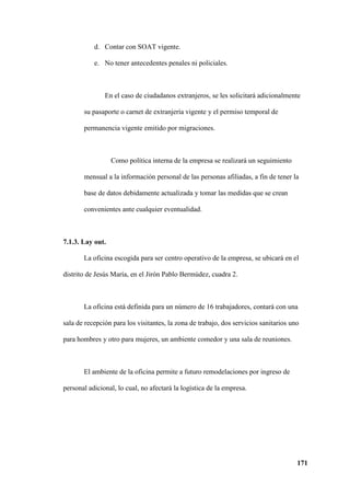 171
d. Contar con SOAT vigente.
e. No tener antecedentes penales ni policiales.
En el caso de ciudadanos extranjeros, se les solicitará adicionalmente
su pasaporte o carnet de extranjería vigente y el permiso temporal de
permanencia vigente emitido por migraciones.
Como política interna de la empresa se realizará un seguimiento
mensual a la información personal de las personas afiliadas, a fin de tener la
base de datos debidamente actualizada y tomar las medidas que se crean
convenientes ante cualquier eventualidad.
7.1.3. Lay out.
La oficina escogida para ser centro operativo de la empresa, se ubicará en el
distrito de Jesús María, en el Jirón Pablo Bermúdez, cuadra 2.
La oficina está definida para un número de 16 trabajadores, contará con una
sala de recepción para los visitantes, la zona de trabajo, dos servicios sanitarios uno
para hombres y otro para mujeres, un ambiente comedor y una sala de reuniones.
El ambiente de la oficina permite a futuro remodelaciones por ingreso de
personal adicional, lo cual, no afectará la logística de la empresa.
 