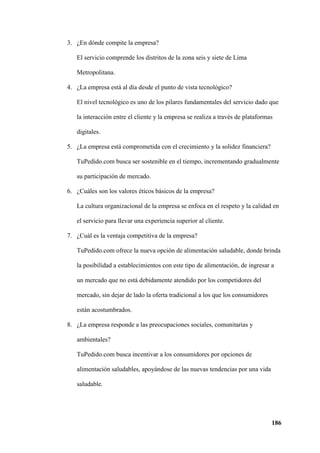 186
3. ¿En dónde compite la empresa?
El servicio comprende los distritos de la zona seis y siete de Lima
Metropolitana.
4. ¿La empresa está al día desde el punto de vista tecnológico?
El nivel tecnológico es uno de los pilares fundamentales del servicio dado que
la interacción entre el cliente y la empresa se realiza a través de plataformas
digitales.
5. ¿La empresa está comprometida con el crecimiento y la solidez financiera?
TuPedido.com busca ser sostenible en el tiempo, incrementando gradualmente
su participación de mercado.
6. ¿Cuáles son los valores éticos básicos de la empresa?
La cultura organizacional de la empresa se enfoca en el respeto y la calidad en
el servicio para llevar una experiencia superior al cliente.
7. ¿Cuál es la ventaja competitiva de la empresa?
TuPedido.com ofrece la nueva opción de alimentación saludable, donde brinda
la posibilidad a establecimientos con este tipo de alimentación, de ingresar a
un mercado que no está debidamente atendido por los competidores del
mercado, sin dejar de lado la oferta tradicional a los que los consumidores
están acostumbrados.
8. ¿La empresa responde a las preocupaciones sociales, comunitarias y
ambientales?
TuPedido.com busca incentivar a los consumidores por opciones de
alimentación saludables, apoyándose de las nuevas tendencias por una vida
saludable.
 