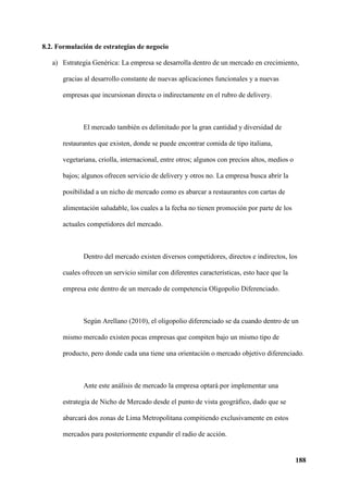 188
8.2. Formulación de estrategias de negocio
a) Estrategia Genérica: La empresa se desarrolla dentro de un mercado en crecimiento,
gracias al desarrollo constante de nuevas aplicaciones funcionales y a nuevas
empresas que incursionan directa o indirectamente en el rubro de delivery.
El mercado también es delimitado por la gran cantidad y diversidad de
restaurantes que existen, donde se puede encontrar comida de tipo italiana,
vegetariana, criolla, internacional, entre otros; algunos con precios altos, medios o
bajos; algunos ofrecen servicio de delivery y otros no. La empresa busca abrir la
posibilidad a un nicho de mercado como es abarcar a restaurantes con cartas de
alimentación saludable, los cuales a la fecha no tienen promoción por parte de los
actuales competidores del mercado.
Dentro del mercado existen diversos competidores, directos e indirectos, los
cuales ofrecen un servicio similar con diferentes características, esto hace que la
empresa este dentro de un mercado de competencia Oligopolio Diferenciado.
Según Arellano (2010), el oligopolio diferenciado se da cuando dentro de un
mismo mercado existen pocas empresas que compiten bajo un mismo tipo de
producto, pero donde cada una tiene una orientación o mercado objetivo diferenciado.
Ante este análisis de mercado la empresa optará por implementar una
estrategia de Nicho de Mercado desde el punto de vista geográfico, dado que se
abarcará dos zonas de Lima Metropolitana compitiendo exclusivamente en estos
mercados para posteriormente expandir el radio de acción.
 