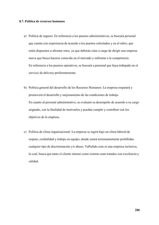 206
8.7. Política de recursos humanos
a) Política de ingreso: En referencia a los puestos administrativos, se buscará personal
que cuenta con experiencia de acuerdo a los puestos solicitados y en el rubro, que
estén dispuestos a afrontar retos, ya que deberán estar a cargo de dirigir una empresa
nueva que busca hacerse conocida en el mercado y enfrentar a la competencia.
En referencia a los puestos operativos, se buscará a personal que haya trabajado en el
servicio de delivery preferentemente.
b) Política general del desarrollo de los Recursos Humanos: La empresa respetará y
promoverá el desarrollo y mejoramiento de las condiciones de trabajo.
En cuanto al personal administrativo, se evaluará su desempeño de acuerdo a su cargo
asignado, con la finalidad de motivarlos y puedan cumplir y contribuir con los
objetivos de la empresa.
c) Política de clima organizacional: La empresa se regirá bajo un clima laboral de
respeto, cordialidad y trabajo en equipo, donde estará terminantemente prohibidas
cualquier tipo de discriminación y/o abuso. TuPedido.com es una empresa inclusiva,
la cual, busca que tanto el cliente interno como externo sean tratados con excelencia y
calidad.
 