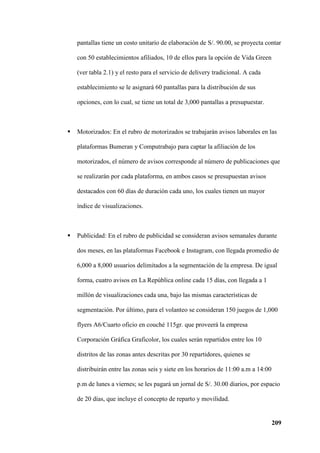 209
pantallas tiene un costo unitario de elaboración de S/. 90.00, se proyecta contar
con 50 establecimientos afiliados, 10 de ellos para la opción de Vida Green
(ver tabla 2.1) y el resto para el servicio de delivery tradicional. A cada
establecimiento se le asignará 60 pantallas para la distribución de sus
opciones, con lo cual, se tiene un total de 3,000 pantallas a presupuestar.
 Motorizados: En el rubro de motorizados se trabajarán avisos laborales en las
plataformas Bumeran y Computrabajo para captar la afiliación de los
motorizados, el número de avisos corresponde al número de publicaciones que
se realizarán por cada plataforma, en ambos casos se presupuestan avisos
destacados con 60 días de duración cada uno, los cuales tienen un mayor
índice de visualizaciones.
 Publicidad: En el rubro de publicidad se consideran avisos semanales durante
dos meses, en las plataformas Facebook e Instagram, con llegada promedio de
6,000 a 8,000 usuarios delimitados a la segmentación de la empresa. De igual
forma, cuatro avisos en La República online cada 15 días, con llegada a 1
millón de visualizaciones cada una, bajo las mismas características de
segmentación. Por último, para el volanteo se consideran 150 juegos de 1,000
flyers A6/Cuarto oficio en couché 115gr. que proveerá la empresa
Corporación Gráfica Graficolor, los cuales serán repartidos entre los 10
distritos de las zonas antes descritas por 30 repartidores, quienes se
distribuirán entre las zonas seis y siete en los horarios de 11:00 a.m a 14:00
p.m de lunes a viernes; se les pagará un jornal de S/. 30.00 diarios, por espacio
de 20 días, que incluye el concepto de reparto y movilidad.
 