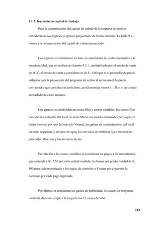 214
9.1.2. Inversión en capital de trabajo.
Para la determinación del capital de trabajo de la empresa se tiene en
consideración los ingresos y egresos proyectados de forma mensual. La tabla 9.2.,
muestra la determinación del capital de trabajo proyectado.
Los ingresos se determinan en base al consolidado de ventas mensuales y la
estacionalidad, que se explica en el punto 9.3.1., multiplicado por el precio de venta
sin IGV, el precio de venta a considerar es de S/. 6.00 que es el promedio de precio
utilizado para la proyección del programa de ventas al ser un nivel de precio
conversador que considera la tarifa base, un kilometraje menor a 1,5km y un tiempo
de traslado de cinco minutos.
Los egresos se subdividen en costos fijos y costos variables, los costos fijos
consideran el alquiler del local en Jesús María, los sueldos mensuales por pagar, el
cobro mensual por uso del servicio Visanet, los gastos de mantenimiento del local
incluido seguridad y servicio de agua, los servicios de telefonía fija e internet del
proveedor Movistar y los servicios de luz.
En relación a los costos variables se consideran los pagos a los motorizados,
que asciende a S/. 2.50 por cada unidad vendida, los bonos por productividad de S/.
100 para cada motorizado y los pagos de comisión a Visanet por concepto de
comisión por cada pago ingresado.
Por último, se consideran los gastos de publicidad, los cuales se proyectan
mediante división simple a lo largo de los 12 meses del año.
 