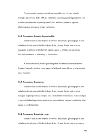 222
El programa de ventas en unidades se multiplica por el costo unitario
promedio del servicio de S/. 6.00. Es importante señalar que para la proyección solo
se tomará en cuenta los ingresos por tarifa flat, pudiendo generarse ingresos
adicionales por factores de tiempo o distancia.
9.3.2. Presupuesto de costos de producción.
TuPedido.com es una empresa de servicio de delivery, que se apoya en una
plataforma digital para recibir las órdenes de los clientes. Por tal motivo no se
manejarán inventarios ni producción alguna, ya que se brindará un servicio de
intermediación entre el ofertante y el demandante.
A nivel contable es posible que se registren inventarios como suministros
diversos, los cuales servirán como apoyo de la flota de motocicletas, pero se dará en
casos puntuales.
9.3.3. Presupuesto de compras.
TuPedido.com es una empresa de servicio de delivery, que se apoya en una
plataforma digital para recibir las órdenes de los clientes. Por tal motivo no se
manejará un presupuesto de compras sino solamente inversión inicial en activos fijos,
la operatividad del negocio no requiere una proyección de compras establecida, salvo
alguna necesidad puntual.
9.3.4. Presupuesto de costo de venta.
TuPedido.com es una empresa de servicio de delivery, que se apoya en una
plataforma digital para recibir las órdenes de los clientes. Por tal motivo no maneja
 