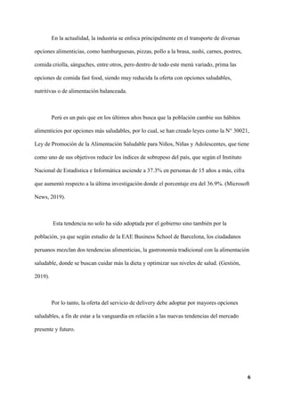 6
En la actualidad, la industria se enfoca principalmente en el transporte de diversas
opciones alimenticias, como hamburguesas, pizzas, pollo a la brasa, sushi, carnes, postres,
comida criolla, sánguches, entre otros, pero dentro de todo este menú variado, prima las
opciones de comida fast food, siendo muy reducida la oferta con opciones saludables,
nutritivas o de alimentación balanceada.
Perú es un país que en los últimos años busca que la población cambie sus hábitos
alimenticios por opciones más saludables, por lo cual, se han creado leyes como la N° 30021,
Ley de Promoción de la Alimentación Saludable para Niños, Niñas y Adolescentes, que tiene
como uno de sus objetivos reducir los índices de sobrepeso del país, que según el Instituto
Nacional de Estadística e Informática asciende a 37.3% en personas de 15 años a más, cifra
que aumentó respecto a la última investigación donde el porcentaje era del 36.9%. (Microsoft
News, 2019).
Esta tendencia no solo ha sido adoptada por el gobierno sino también por la
población, ya que según estudio de la EAE Business School de Barcelona, los ciudadanos
peruanos mezclan dos tendencias alimenticias, la gastronomía tradicional con la alimentación
saludable, donde se buscan cuidar más la dieta y optimizar sus niveles de salud. (Gestión,
2019).
Por lo tanto, la oferta del servicio de delivery debe adoptar por mayores opciones
saludables, a fin de estar a la vanguardia en relación a las nuevas tendencias del mercado
presente y futuro.
 