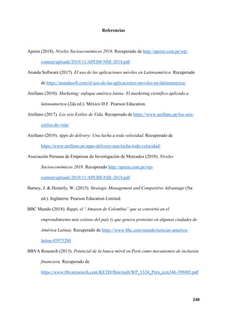 240
Referencias
Apeim (2018). Niveles Socioeconómicos 2018. Recuperado de http://apeim.com.pe/wp-
content/uploads/2019/11/APEIM-NSE-2018.pdf
Aranda Software (2017). El uso de las aplicaciones móviles en Latinoamérica. Recuperado
de https://arandasoft.com/el-uso-de-las-aplicaciones-moviles-en-latinoamerica/
Arellano (2010). Marketing: enfoque américa latina: El marketing científico aplicado a
latinoamerica (2da ed.). México D.F. Pearson Education.
Arellano (2017). Los seis Estilos de Vida. Recuperado de https://www.arellano.pe/los-seis-
estilos-de-vida/
Arellano (2019). Apps de delivery: Una lucha a toda velocidad. Recuperado de
https://www.arellano.pe/apps-delivery-una-lucha-toda-velocidad/
Asociación Peruana de Empresas de Investigación de Mercados (2018). Niveles
Socioeconómicos 2018. Recuperado http://apeim.com.pe/wp-
content/uploads/2019/11/APEIM-NSE-2018.pdf
Barney, J. & Hesterly, W. (2015). Strategic Management and Competitive Advantage (5ta
ed.). Inglaterra: Pearson Education Limited.
BBC Mundo (2018). Rappi, el “Amazon de Colombia” que se convirtió en el
emprendimiento más exitoso del país (y que genera protestas en algunas ciudades de
América Latina). Recuperado de https://www.bbc.com/mundo/noticias-america-
latina-45975280
BBVA Research (2013). Potencial de la banca móvil en Perú como mecanismos de inclusión
financiera. Recuperado de
https://www.bbvaresearch.com/KETD/fbin/mult/WP_1324_Peru_tcm346-399485.pdf
 