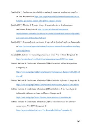 245
Gestión (2019). La alimentación saludable es un beneficio que aún no alcanza a los pobres
en Perú. Recuperado de https://gestion.pe/economia/la-alimentacion-saludable-es-un-
beneficio-que-aun-no-alcanza-a-los-pobres-peruanos-noticia/
Gestión (2019). Ministra de Trabajo: jóvenes desempleados fueron desplazados por
venezolanos. Recuperado de https://gestion.pe/economia/management-
empleo/ministra-de-trabajo-dos-tercios-de-jovenes-desempleados-fueron-desplazados-
por-venezolanos-nndc-noticia/?ref=gesr
Gestión (2019). Se desaceleraría crecimiento de mercado de fast food y delivery. Recuperado
de https://gestion.pe/economia/se-desaceleraria-crecimiento-de-mercado-de-fast-food-
y-delivery-noticia/
Indeed (2020). Salarios por mes de Capacitador/a en Opalo Perú en Lima. Recuperado de
https://pe.indeed.com/cmp/Opalo-Peru/salaries/capacitador/LIM?from=career
Instituto Nacional de Estadística e Informática (2014). Una mirada a Lima Metropolitana.
Recuperado de
https://www.inei.gob.pe/media/MenuRecursivo/publicaciones_digitales/Est/Lib1168/l
ibro.pdf
Instituto Nacional de Estadística e Informática (2018). Resultados definitivos. Recuperado de
https://www.inei.gob.pe/media/MenuRecursivo/publicaciones_digitales/Est/Lib1544/
Instituto Nacional de Estadística e Informática (2019). Estadísticas de las Tecnologías de
Información y Comunicación en los Hogares. Recuperado de
https://www.inei.gob.pe/media/MenuRecursivo/boletines/ticdiciembre.pdf
Instituto Nacional de Estadística e Informática (2019). Evolución mensual del subsector
restaurantes: 2018-2019. Recuperado de
https://proyectos.inei.gob.pe/emcrs/Pag_Resultados2009.asp?varcuadro=1b
 