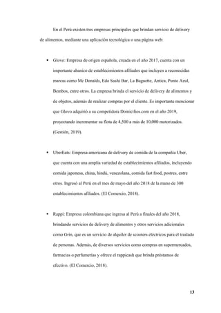 13
En el Perú existen tres empresas principales que brindan servicio de delivery
de alimentos, mediante una aplicación tecnológica o una página web:
 Glovo: Empresa de origen española, creada en el año 2017, cuenta con un
importante abanico de establecimientos afiliados que incluyen a reconocidas
marcas como Mc Donalds, Edo Sushi Bar, La Baguette, Antica, Punto Azul,
Bembos, entre otros. La empresa brinda el servicio de delivery de alimentos y
de objetos, además de realizar compras por el cliente. Es importante mencionar
que Glovo adquirió a su competidora Domicilios.com en el año 2019,
proyectando incrementar su flota de 4,500 a más de 10,000 motorizados.
(Gestión, 2019).
 UberEats: Empresa americana de delivery de comida de la compañía Uber,
que cuenta con una amplia variedad de establecimientos afiliados, incluyendo
comida japonesa, china, hindú, venezolana, comida fast food, postres, entre
otros. Ingresó al Perú en el mes de mayo del año 2018 de la mano de 300
establecimientos afiliados. (El Comercio, 2018).
 Rappi: Empresa colombiana que ingresa al Perú a finales del año 2018,
brindando servicios de delivery de alimentos y otros servicios adicionales
como Grin, que es un servicio de alquiler de scooters eléctricos para el traslado
de personas. Además, de diversos servicios como compras en supermercados,
farmacias o perfumerías y ofrece el rappicash que brinda préstamos de
efectivo. (El Comercio, 2018).
 