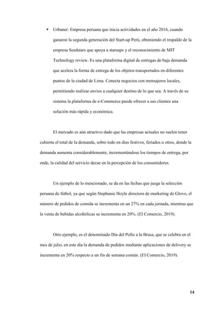 14
 Urbaner: Empresa peruana que inicia actividades en el año 2016, cuando
ganaron la segunda generación del Start-up Perú, obteniendo el respaldo de la
empresa Seedstars que apoya a starsups y el reconocimiento de MIT
Technology review. Es una plataforma digital de entregas de baja demanda
que acelera la forma de entrega de los objetos transportados en diferentes
puntos de la ciudad de Lima. Conecta negocios con mensajeros locales,
permitiendo realizar envíos a cualquier destino de lo que sea. A través de su
sistema la plataforma de e-Commerce puede ofrecer a sus clientes una
solución más rápida y económica.
El mercado es aún atractivo dado que las empresas actuales no suelen tener
cubierta el total de la demanda, sobre todo en días festivos, feriados u otros, donde la
demanda aumenta considerablemente, incrementándose los tiempos de entrega, por
ende, la calidad del servicio decae en la percepción de los consumidores.
Un ejemplo de lo mencionado, se da en las fechas que juega la selección
peruana de fútbol, ya que según Stephanie Hoyle directora de marketing de Glovo, el
número de pedidos de comida se incrementa en un 27% en cada jornada, mientras que
la venta de bebidas alcohólicas se incrementa en 20%. (El Comercio, 2019).
Otro ejemplo, es el denominado Día del Pollo a la Brasa, que se celebra en el
mes de julio, en este día la demanda de pedidos mediante aplicaciones de delivery se
incrementa en 20% respecto a un fin de semana común. (El Comercio, 2019).
 