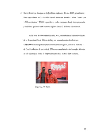 33
c) Rappi: Empresa fundada en Colombia a mediados del año 2015, actualmente
tiene operaciones en 27 ciudades de seis países en América Latina. Cuenta con
1,500 empleados y 25,000 repartidores en los países en donde tiene presencia,
y se estima que solo en Colombia registra unos 13 millones de usuarios.
En el mes de septiembre del año 2018, la empresa se hizo merecedora
de la denominación de Silicon Valley por una valoración de al menos
US$1,000 millones para emprendimientos tecnológicos, siendo el número 11
de América Latina de un total de 270 empresas alrededor del mundo. Además
de ser reconocida como el emprendimiento más exitoso de Colombia.
Figura 2.12. Rappi
 
