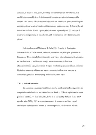 39
conducir, la placa de auto, color, modelo y año de fabricación del vehículo. Así
también tiene por objetivos delimitar condiciones de servicio mínimas que debe
cumplir cada unidad vehicular como: (a) contar con servicio de geolocalización para
conocimiento de la ruta al pasajero; (b) contar con mecanismo para definir tarifa; (c)
contar con revisión técnica vigente; (d) contar con seguro vigente; (e) entregar al
usuario un comprobante de cancelación; y (f) contar con un libro de reclamación
virtual.
Adicionalmente, el Ministerio de Salud (2018), emite la Resolución
Ministerial Nro. 822-2018/mins, en la cual, se norman los principios generales de
higiene que deben cumplir los restaurantes y servicios afines, tales como la ubicación
de los alimentos, el ambiente de trabajo, almacenamiento de alimentos,
abastecimiento de agua, disposición de aguas residuales y residuos sólidos, servicios
higiénicos, vestuario, elaboración o procesamiento de alimentos, atención al
consumidor, prácticas de limpieza y desinfección, entre otros.
2.5.2. Análisis Económico.
La economía peruana en los últimos años ha tenido una tendencia positiva en
sus principales indicadores macroeconómicos, donde el PBI real registró variaciones
positivas siendo 2.5% en el año 2017, 3.8% en el año 2018 y 4.5% en el año 2019,
para los años 2020 y 2021 se proyecta mantener la tendencia, en línea con el
crecimiento de la demanda interna, el consumo privado y la inversión privada.
 