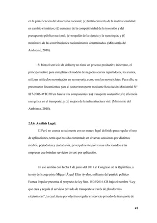 45
en la planificación del desarrollo nacional; (c) fortalecimiento de la institucionalidad
en cambio climático; (d) aumento de la competitividad de la inversión y del
presupuesto público nacional; (e) respaldo de la ciencia y la tecnología; y (f)
monitoreo de las contribuciones nacionalmente determinadas. (Ministerio del
Ambiente, 2018).
Si bien el servicio de delivery no tiene un proceso productivo inherente, el
principal activo para cumplirse el modelo de negocio son los repartidores, los cuales,
utilizan vehículos motorizados en su mayoría, como son las motocicletas. Para ello, se
presentaron lineamientos para el sector transporte mediante Resolución Ministerial N°
817-2006-MTC/09 en base a tres componentes: (a) transporte sostenible; (b) eficencia
energética en el transporte; y (c) mejora de la infraestructura vial. (Ministerio del
Ambiente, 2018).
2.5.6. Análisis Legal.
El Perú no cuenta actualmente con un marco legal definido para regular el uso
de aplicaciones, tema que ha sido comentado en diversas ocasiones por distintos
medios, periodistas y ciudadanos, principalmente por temas relacionados a las
empresas que brindan servicios de taxi por aplicación.
En ese sentido con fecha 8 de junio del 2017 el Congreso de la República, a
través del congresista Miguel Ángel Elías Avalos, militante del partido político
Fuerza Popular presenta el proyecto de ley Nro. 1505/2016-CR bajo el nombre “Ley
que crea y regula el servicio privado de transporte a través de plataformas
electrónicas”, la cual, tiene por objetivo regular el servicio privado de transporte de
 