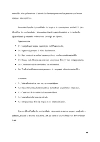 49
saludable, principalmente en el horario de almuerzo para aquellas personas que buscan
opciones más nutritivas.
Para cuantificar las oportunidades del negocio se construye una matriz EFE, para
identificar las oportunidades y amenazas existentes. A continuación, se presentan las
oportunidades y amenazas identificadas a lo largo del capítulo.
Oportunidades:
 O1: Mercado con tasa de crecimiento en 30% promedio.
 O2: Ingreso de pymes a la oferta de alimentos.
 O3: Baja presencia actual de los competidores en alimentación saludable.
 O4: Dos de cada 10 amas de casa usan servicios de delivery para compras diarias.
 O5: Crecimiento de la actividad de los restaurantes.
 O6: Tendencia del consumidor peruano a la compra de alimentos saludables.
Amenazas:
 A1: Mercado atractivo para nuevos competidores.
 A2: Desaceleración del crecimiento de mercado en los próximos cinco años.
 A3: Capacidad de inversión de los competidores.
 A4: Mercado sin barreras de entrada.
 A5: Integración de delivery propio en los establecimientos.
Una vez identificadas las oportunidades y amenazas, se asigna un peso ponderado a
cada una, lo cual, se muestra en la tabla 2.18. La suma de las ponderaciones debe totalizar
1.00.
 