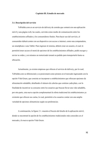 52
Capítulo III. Estudio de mercado
3.1. Descripción del servicio
TuPedido.com es un servicio de delivery de comida que contará con una aplicación
móvil y una página web, las cuales, servirán como medio de comunicación entre los
establecimientos afiliados y los consumidores finales. Para hacer uso del servicio, el
consumidor deberá contar con un dispositivo con acceso a internet, como una computadora,
un smartphone o una Tablet. Para ingresar al sistema, deberá crear un usuario, el cual, le
permitirá tener acceso al menú de opciones de los establecimientos afiliados, podrá escoger y
enviar su orden, y en minutos un motorizado tomará su pedido para transportarlo hasta su
ubicación.
Actualmente, ya existen empresas que ofrecen el servicio de delivery, por lo cual,
TuPedido.com se diferenciará y se posicionará como pionera en el mercado ingresando con la
opción Vida Green, que consiste en incorporar a establecimientos que ofrezcan opciones de
alimentación saludable, detallando el número de calorías que contiene cada plato, con la
finalidad de incentivar su consumo entre los usuarios que buscan llevar una vida saludable,
por otra parte, esta nueva opción complementará la oferta tradicional de establecimientos ya
existente que ofrecen sus cartas, lo cual, permitirá a los usuarios contar con una amplia
variedad de opciones alimenticias según sus preferencias.
A continuación, la figura 3.1. muestra el boceto del diseño de la aplicación móvil,
donde se encontrará la opción de los establecimientos tradicionales más conocidos en el
mercado y la nueva opción Vida Green.
 