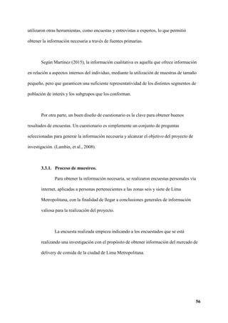 56
utilizaron otras herramientas, como encuestas y entrevistas a expertos, lo que permitió
obtener la información necesaria a través de fuentes primarias.
Según Martínez (2015), la información cualitativa es aquella que ofrece información
en relación a aspectos internos del individuo, mediante la utilización de muestras de tamaño
pequeño, pero que garanticen una suficiente representatividad de los distintos segmentos de
población de interés y los subgrupos que los conforman.
Por otra parte, un buen diseño de cuestionario es la clave para obtener buenos
resultados de encuestas. Un cuestionario es simplemente un conjunto de preguntas
seleccionadas para generar la información necesaria y alcanzar el objetivo del proyecto de
investigación. (Lambin, et al., 2008).
3.3.1. Proceso de muestreo.
Para obtener la información necesaria, se realizaron encuestas personales vía
internet, aplicadas a personas pertenecientes a las zonas seis y siete de Lima
Metropolitana, con la finalidad de llegar a conclusiones generales de información
valiosa para la realización del proyecto.
La encuesta realizada empieza indicando a los encuestados que se está
realizando una investigación con el propósito de obtener información del mercado de
delivery de comida de la ciudad de Lima Metropolitana.
 
