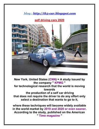 blog : http://th3-car.blogspot.com
self driving cars 2020
New York, United States (CNN) = A study issued by
the company " KPMG "
for technological research that the world is moving
towards
the production of a self car driving
that does not require the driver to do any effort only
select a destination that wants to go to it,
where these techniques will become widely available
in the world market by 2019 and 2020 or even sooner.
According to the study, published on the American
" Time magazine "
 