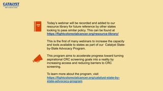 Today’s webinar will be recorded and added to our
resource library for future reference by other states
looking to pass similar policy. This can be found at
https://fightcolorectalcancer.org/resource-library/
This is the first of many webinars to increase the capacity
and tools available to states as part of our Catalyst State-
by-State Advocacy Program.
This program aims to accelerate progress toward turning
aspirational CRC screening goals into a reality by
increasing access and reducing barriers to CRC
screening.
To learn more about the program, visit
https://fightcolorectalcancer.org/catalyst-state-by-
state-advocacy-program
 