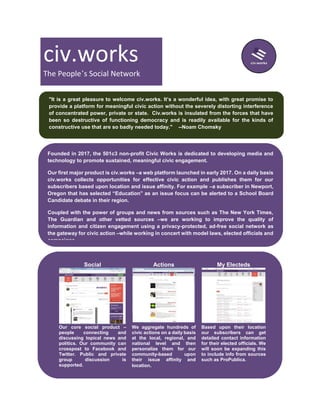 civ.works
The People’s Social Network
"It is a great pleasure to welcome civ.works. It’s a wonderful idea, with great promise to
provide a platform for meaningful civic action without the severely distorting interference
of concentrated power, private or state. Civ.works is insulated from the forces that have
been so destructive of functioning democracy and is readily available for the kinds of
constructive use that are so badly needed today." --Noam Chomsky
Founded in 2017, the 501c3 non-profit Civic Works is dedicated to developing media and
technology to promote sustained, meaningful civic engagement.
Our first major product is civ.works –a web platform launched in early 2017. On a daily basis
civ.works collects opportunities for effective civic action and publishes them for our
subscribers based upon location and issue affinity. For example –a subscriber in Newport,
Oregon that has selected “Education” as an issue focus can be alerted to a School Board
Candidate debate in their region.
Coupled with the power of groups and news from sources such as The New York Times,
The Guardian and other vetted sources –we are working to improve the quality of
information and citizen engagement using a privacy-protected, ad-free social network as
the gateway for civic action –while working in concert with model laws, elected officials and
campaigns.
Social Actions My Electeds
Our core social product –
people connecting and
discussing topical news and
politics. Our community can
crosspost to Facebook and
Twitter. Public and private
group discussion is
supported.
We aggregate hundreds of
civic actions on a daily basis
at the local, regional, and
national level and then
personalize them for our
community-based upon
their issue affinity and
location.
Based upon their location
our subscribers can get
detailed contact information
for their elected officials. We
will soon be expanding this
to include info from sources
such as ProPublica.
 