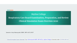 Skyline College
Respiratory Care Board Examination, Preparation, and Review
Clinical Simulation Exam Overview 2020
Instructor: Anrey Bartoszynski- BSRC, RRT-ACCS, RCP
"Clinical Simulation Exam Overview"" by A. Bartoszynski-BSRT, RRT-ACCS,, Skyline College is licensed under CC BY-NC-ND 4.0
 