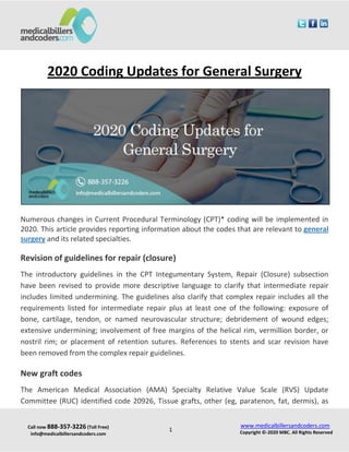 Call now 888-357-3226 (Toll Free)
info@medicalbillersandcoders.com
www.medicalbillersandcoders.com
Copyright ©-2020 MBC. All Rights Reserved1
2020 Coding Updates for General Surgery
Numerous changes in Current Procedural Terminology (CPT)* coding will be implemented in
2020. This article provides reporting information about the codes that are relevant to general
surgery and its related specialties.
Revision of guidelines for repair (closure)
The introductory guidelines in the CPT Integumentary System, Repair (Closure) subsection
have been revised to provide more descriptive language to clarify that intermediate repair
includes limited undermining. The guidelines also clarify that complex repair includes all the
requirements listed for intermediate repair plus at least one of the following: exposure of
bone, cartilage, tendon, or named neurovascular structure; debridement of wound edges;
extensive undermining; involvement of free margins of the helical rim, vermillion border, or
nostril rim; or placement of retention sutures. References to stents and scar revision have
been removed from the complex repair guidelines.
New graft codes
The American Medical Association (AMA) Specialty Relative Value Scale (RVS) Update
Committee (RUC) identified code 20926, Tissue grafts, other (eg, paratenon, fat, dermis), as
 