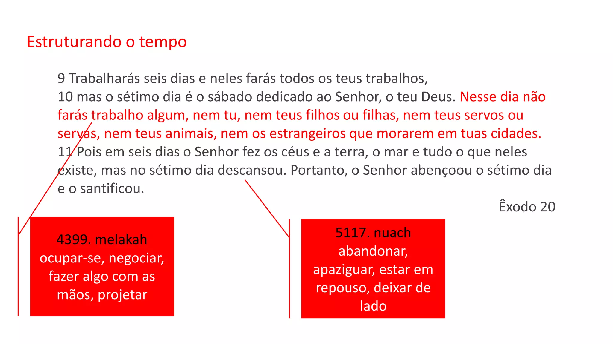 Estruturando o tempo
9 Trabalharás seis dias e neles farás todos os teus trabalhos,
10 mas o sétimo dia é o sábado dedicado ao Senhor, o teu Deus. Nesse dia não
farás trabalho algum, nem tu, nem teus filhos ou filhas, nem teus servos ou
servas, nem teus animais, nem os estrangeiros que morarem em tuas cidades.
11 Pois em seis dias o Senhor fez os céus e a terra, o mar e tudo o que neles
existe, mas no sétimo dia descansou. Portanto, o Senhor abençoou o sétimo dia
e o santificou.
Êxodo 20
4399. melakah
ocupar-se, negociar,
fazer algo com as
mãos, projetar
5117. nuach
abandonar,
apaziguar, estar em
repouso, deixar de
lado
 
