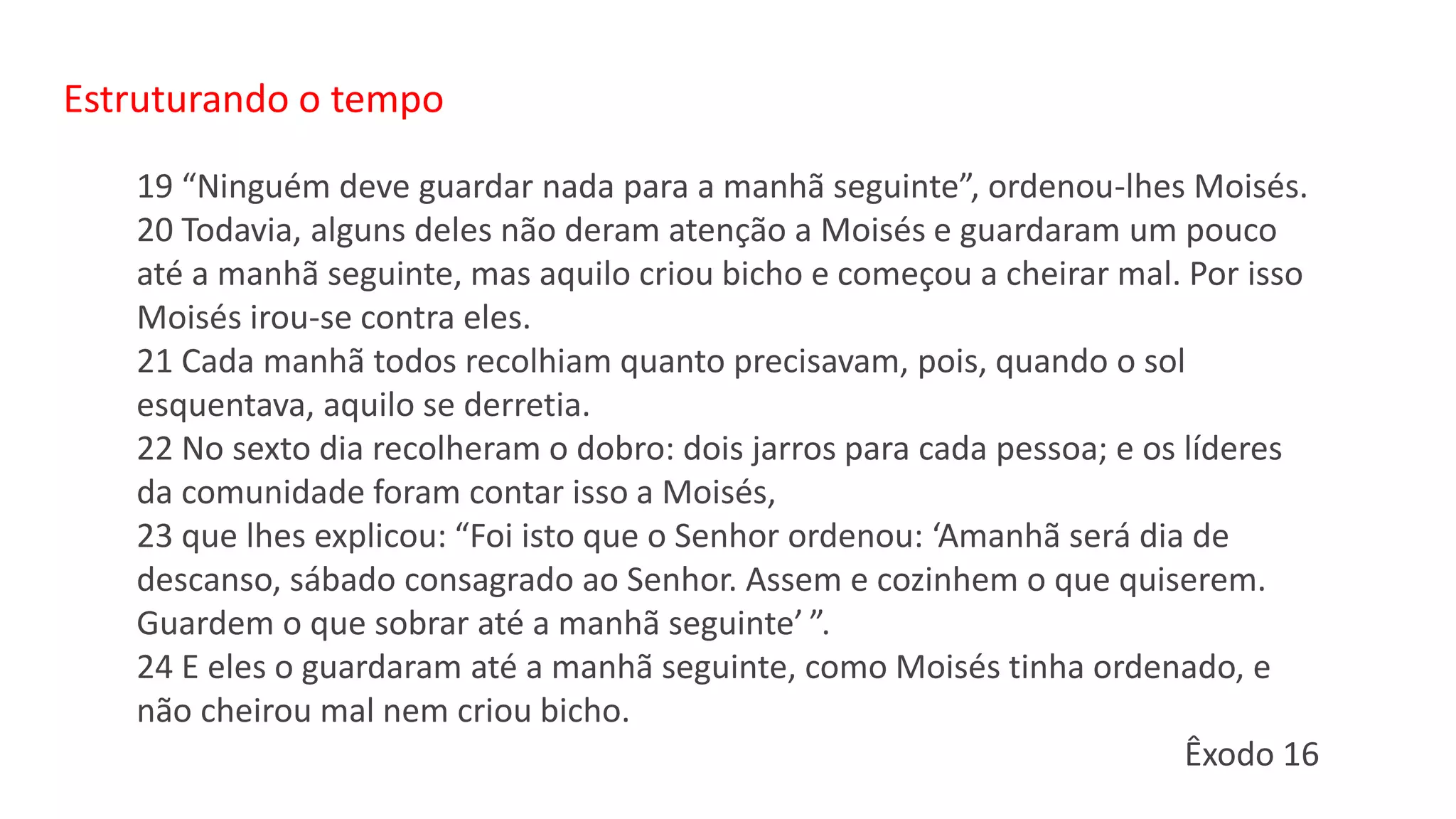 Estruturando o tempo
19 “Ninguém deve guardar nada para a manhã seguinte”, ordenou-lhes Moisés.
20 Todavia, alguns deles não deram atenção a Moisés e guardaram um pouco
até a manhã seguinte, mas aquilo criou bicho e começou a cheirar mal. Por isso
Moisés irou-se contra eles.
21 Cada manhã todos recolhiam quanto precisavam, pois, quando o sol
esquentava, aquilo se derretia.
22 No sexto dia recolheram o dobro: dois jarros para cada pessoa; e os líderes
da comunidade foram contar isso a Moisés,
23 que lhes explicou: “Foi isto que o Senhor ordenou: ‘Amanhã será dia de
descanso, sábado consagrado ao Senhor. Assem e cozinhem o que quiserem.
Guardem o que sobrar até a manhã seguinte’ ”.
24 E eles o guardaram até a manhã seguinte, como Moisés tinha ordenado, e
não cheirou mal nem criou bicho.
Êxodo 16
 