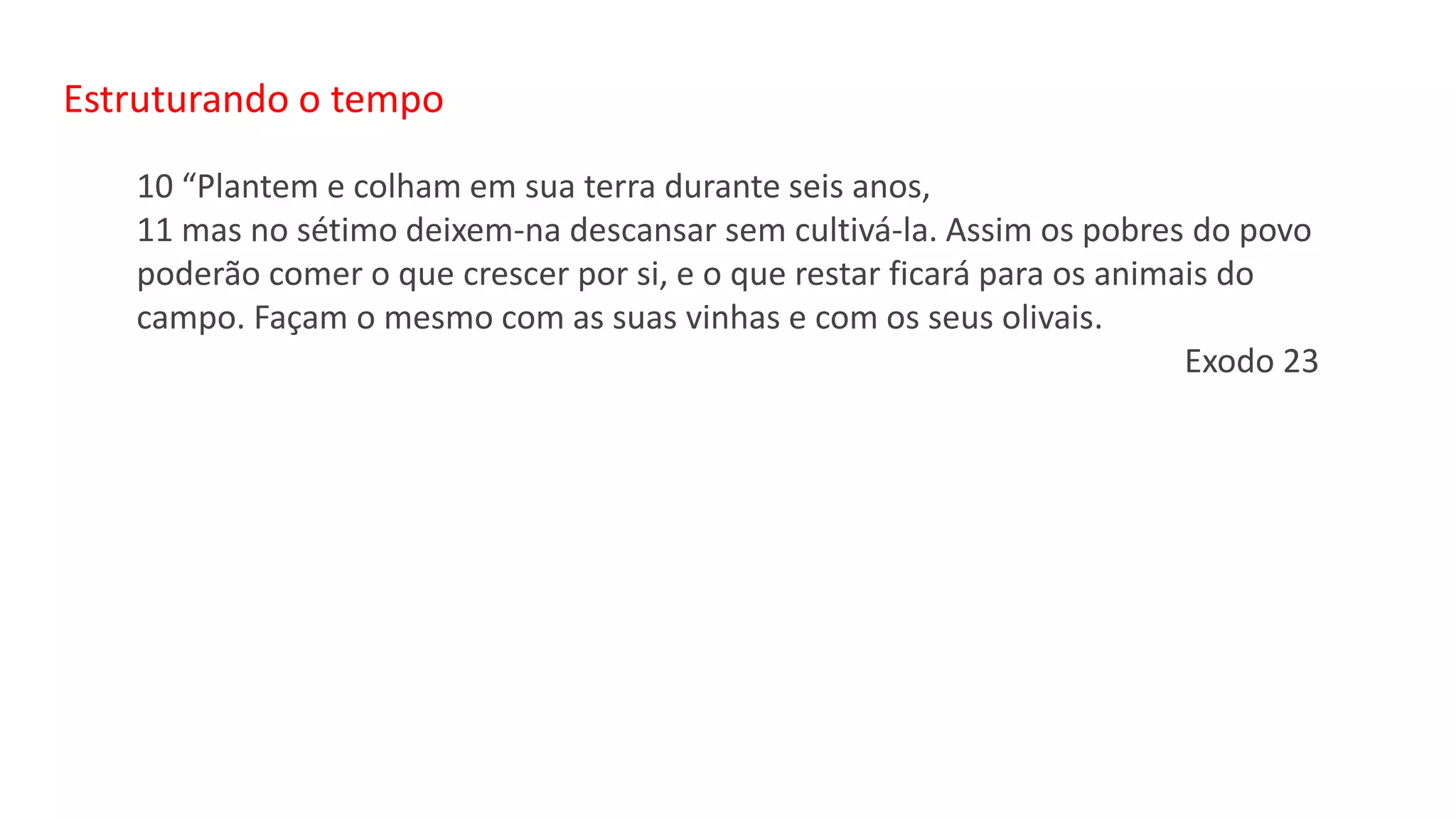 Estruturando o tempo
10 “Plantem e colham em sua terra durante seis anos,
11 mas no sétimo deixem-na descansar sem cultivá-la. Assim os pobres do povo
poderão comer o que crescer por si, e o que restar ficará para os animais do
campo. Façam o mesmo com as suas vinhas e com os seus olivais.
Exodo 23
 