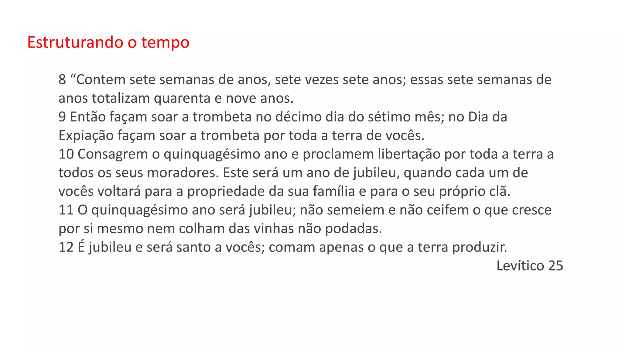 Estruturando o tempo
8 “Contem sete semanas de anos, sete vezes sete anos; essas sete semanas de
anos totalizam quarenta e nove anos.
9 Então façam soar a trombeta no décimo dia do sétimo mês; no Dia da
Expiação façam soar a trombeta por toda a terra de vocês.
10 Consagrem o quinquagésimo ano e proclamem libertação por toda a terra a
todos os seus moradores. Este será um ano de jubileu, quando cada um de
vocês voltará para a propriedade da sua família e para o seu próprio clã.
11 O quinquagésimo ano será jubileu; não semeiem e não ceifem o que cresce
por si mesmo nem colham das vinhas não podadas.
12 É jubileu e será santo a vocês; comam apenas o que a terra produzir.
Levítico 25
 