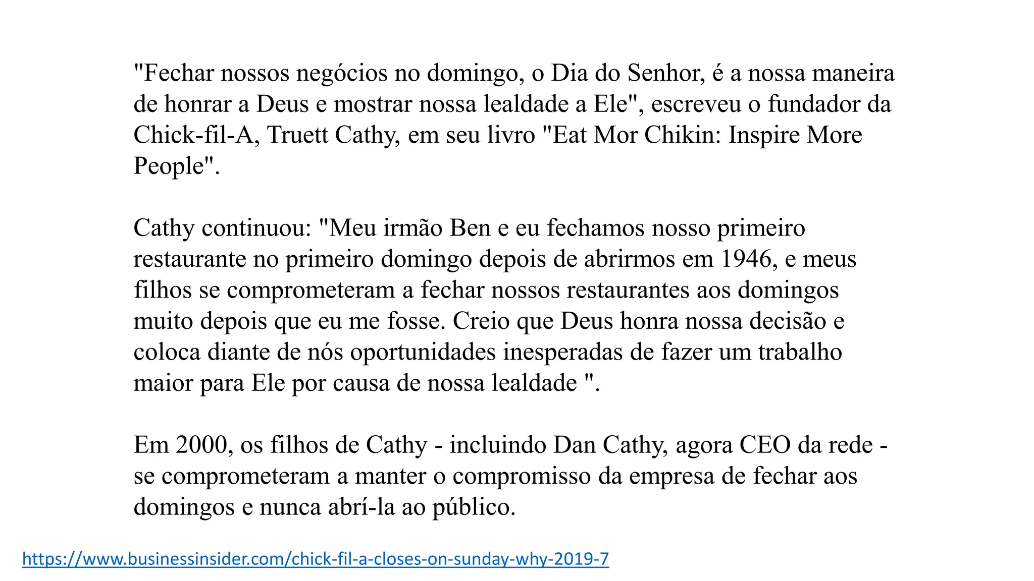 "Fechar nossos negócios no domingo, o Dia do Senhor, é a nossa maneira
de honrar a Deus e mostrar nossa lealdade a Ele", escreveu o fundador da
Chick-fil-A, Truett Cathy, em seu livro "Eat Mor Chikin: Inspire More
People".
Cathy continuou: "Meu irmão Ben e eu fechamos nosso primeiro
restaurante no primeiro domingo depois de abrirmos em 1946, e meus
filhos se comprometeram a fechar nossos restaurantes aos domingos
muito depois que eu me fosse. Creio que Deus honra nossa decisão e
coloca diante de nós oportunidades inesperadas de fazer um trabalho
maior para Ele por causa de nossa lealdade ".
Em 2000, os filhos de Cathy - incluindo Dan Cathy, agora CEO da rede -
se comprometeram a manter o compromisso da empresa de fechar aos
domingos e nunca abrí-la ao público.
https://www.businessinsider.com/chick-fil-a-closes-on-sunday-why-2019-7
 