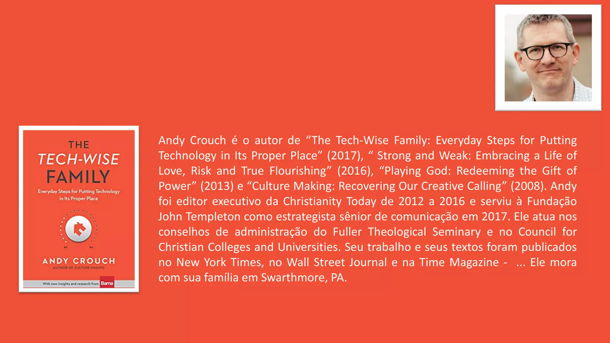 Andy Crouch é o autor de “The Tech-Wise Family: Everyday Steps for Putting
Technology in Its Proper Place” (2017), “ Strong and Weak: Embracing a Life of
Love, Risk and True Flourishing” (2016), “Playing God: Redeeming the Gift of
Power” (2013) e “Culture Making: Recovering Our Creative Calling” (2008). Andy
foi editor executivo da Christianity Today de 2012 a 2016 e serviu à Fundação
John Templeton como estrategista sênior de comunicação em 2017. Ele atua nos
conselhos de administração do Fuller Theological Seminary e no Council for
Christian Colleges and Universities. Seu trabalho e seus textos foram publicados
no New York Times, no Wall Street Journal e na Time Magazine - ... Ele mora
com sua família em Swarthmore, PA.
 
