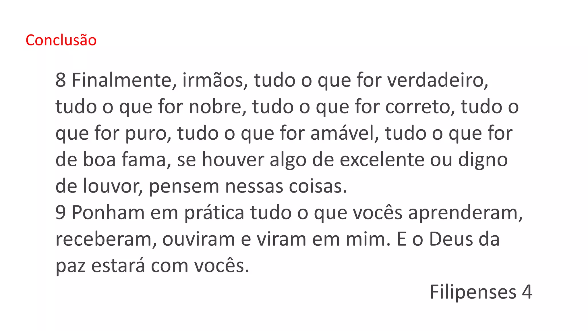 Conclusão
8 Finalmente, irmãos, tudo o que for verdadeiro,
tudo o que for nobre, tudo o que for correto, tudo o
que for puro, tudo o que for amável, tudo o que for
de boa fama, se houver algo de excelente ou digno
de louvor, pensem nessas coisas.
9 Ponham em prática tudo o que vocês aprenderam,
receberam, ouviram e viram em mim. E o Deus da
paz estará com vocês.
Filipenses 4
 