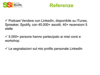 Referenze
✓ Podcast Vendere con LinkedIn, disponibile su iTunes,
Spreaker, Spotify, con 45.000+ ascolti, 40+ recensioni 5
stelle
✓ 5.000+ persone hanno partecipato ai miei corsi e
workshop
✓ Le segnalazioni sul mio profilo personale LinkedIn
 