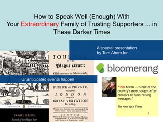 “Tom Ahern … is one of the
country’s most sought-after
creators of fund-raising
messages.”
The New York Times
How to Speak Well (Enough) With
Your Extraordinary Family of Trusting Supporters ... in
These Darker Times
A special presentation
by Tom Ahern for
Unanticipated events happen
© 2020 Tom Ahern 1
 