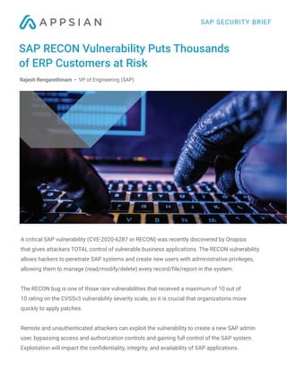 A critical SAP vulnerability (CVE-2020-6287 or RECON) was recently discovered by Onapsis
that gives attackers TOTAL control of vulnerable business applications. The RECON vulnerability
allows hackers to penetrate SAP systems and create new users with administrative privileges,
allowing them to manage (read/modify/delete) every record/file/report in the system.
The RECON bug is one of those rare vulnerabilities that received a maximum of 10 out of
10 rating on the CVSSv3 vulnerability severity scale, so it is crucial that organizations move
quickly to apply patches.
Remote and unauthenticated attackers can exploit the vulnerability to create a new SAP admin
user, bypassing access and authorization controls and gaining full control of the SAP system.
Exploitation will impact the confidentiality, integrity, and availability of SAP applications.
SAP RECON Vulnerability Puts Thousands
of ERP Customers at Risk
SAP SECURITY BRIEF
Rajesh Rengarethinam • VP of Engineering (SAP)
 
