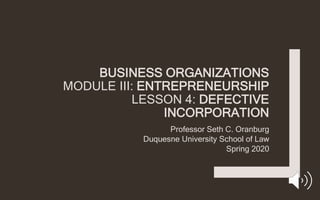 BUSINESS ORGANIZATIONS
MODULE III: ENTREPRENEURSHIP
LESSON 4: DEFECTIVE
INCORPORATION
Professor Seth C. Oranburg
Duquesne University School of Law
Spring 2020
 