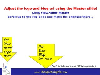 www. BongDeUngria. com
Adjust the logo and blog url using the Master slide!
Click View>Slide Master
Scroll up to the Top Slide and make the changes there…
Put
Your
Brand
Logo
here
Put
Your
Blog
Url here
Don’t include this in your COSLA submission!
 