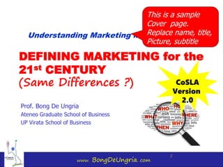 www. BongDeUngria. com
5
DEFINING MARKETING for the
21st CENTURY
(Same Differences ?)
Prof. Bong De Ungria
Ateneo Graduate School of Business
UP Virata School of Business
Understanding Marketing Management
CoSLA
Version
2.0
This is a sample
Cover page.
Replace name, title,
Picture, subtitle
 