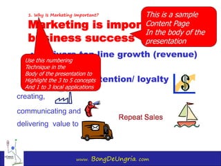 www. BongDeUngria. com
1. Why Is Marketing Important?
Marketing is important for
business success
• Delivers top-line growth (revenue)
• Customer retention/ loyalty
communicating and
creating,
delivering value to
This is a sample
Content Page
In the body of the
presentation
Use this numbering
Technique in the
Body of the presentation to
Highlight the 3 to 5 concepts
And 1 to 3 local applications
 