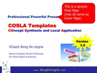 www. BongDeUngria. com
9
COSLA Templates
COncept Synthesis and Local Application
VCoach Bong De Ungria
Ateneo Graduate School of Business
UP Virata School of Business
Professional Powerful Presentations Using
Version
3.0
This is a sample
Final Page
(may be same as
Cover Page)
 