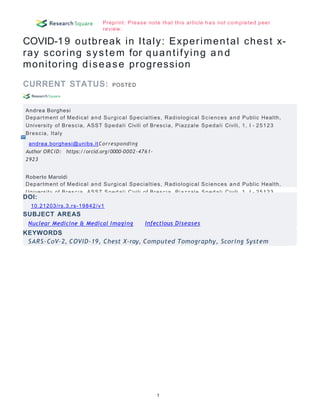Preprint: Please note that this article has not completed peer
review.
COVID-19 outbreak in Italy: Experimental chest x-
ray scoring system for quantifying and
monitoring disease progression
CURRENT STATUS: POSTED
Andrea Borghesi
Department of Medical and Surgical Specialties, Radiological Sciences and Public Health,
University of Brescia, ASST Spedali Civili of Brescia, Piazzale Spedali Civili, 1, I - 25123
Brescia, Italy
andrea.borghesi@unibs.itCorresponding
Author ORCiD: https://orcid.org/0000-0002-4761-
2923
Roberto Maroldi
Department of Medical and Surgical Specialties, Radiological Sciences and Public Health,
University of Brescia, ASST Spedali Civili of Brescia, Piazzale Spedali Civili, 1, I - 25123
Brescia, Italy
1
DOI:
10.21203/rs.3.rs-19842/v1
Infectious Diseases
SUBJECT AREAS
Nuclear Medicine & Medical Imaging
KEYWORDS
SARS-CoV-2, COVID-19, Chest X-ray, Computed Tomography, Scoring System
 