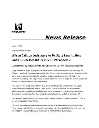 News Release
June 4, 2020
For Immediate Release
Wilson Calls on Legislature to Fix State Laws to Help
Small Businesses Hit By COVID-19 Pandemic
Department of Assessments About to Mail Out Re-Valuation Notices
Citing substantial drops in property values for some commercial sectors hard hit during the
COVID-19 pandemic, King County Assessor John Wilson called on the legislature to amend state
law to give assessors more tools to set values on commercial properties affected by the
pandemic accurately. The King County Assessor’s office is about to begin the annual process of
mailing out re-valuation notices to taxpayers.
“The world today is radically different than it was on January 1 when state law has us set
assessed values for next year’s taxes,” said Wilson. “While residential values have been
relatively steady, many businesses have been either temporarily closed or their operations
dramatically constrained. And thousands of workers have been laid off or furloughed.”
“But we don’t have the legal authority to adjust property values to reflect this reality. That is
not fair or equitable,” said Wilson.
Each year, County Assessors appraise every commercial and residential parcel in the state.
These values – set effective of January 1 by state law – are then applied to the next year’s tax
bill. Property values are being set on January 1, 2020, for taxes due in 2021.
 