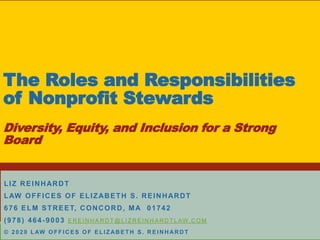 The Roles and Responsibilities
of Nonprofit Stewards
Diversity, Equity, and Inclusion for a Strong
Board
LIZ REINHARDT
LAW OFFICES OF ELIZABETH S. REINHARDT
676 ELM STREET, CONCORD, MA 01742
(978) 464-9003 E R E I N H A R D T @ L I Z R E IN H A RD T L AW. C O M
© 2 0 2 0 L AW O F F I C E S O F E L I Z AB E T H S . R E I N H AR D T
 