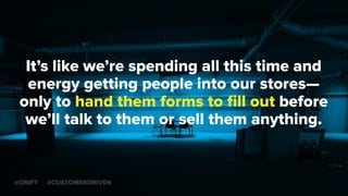 It’s like we’re spending all this time and
energy getting people into our stores—
only to hand them forms to ﬁll out before
we’ll talk to them or sell them anything.
@DRIFT #CUSTOMERDRIVEN
 