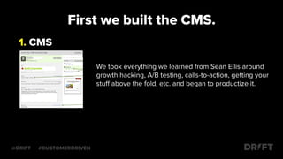 First we built the CMS.
We took everything we learned from Sean Ellis around
growth hacking, A/B testing, calls-to-action, getting your
stuﬀ above the fold, etc. and began to productize it.
1. CMS
@DRIFT #CUSTOMERDRIVEN
 