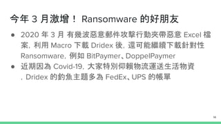 今年 3 月激增！ Ransomware 的好朋友
● 2020 年 3 月 有幾波惡意郵件攻擊行動夾帶惡意 Excel 檔
案，利用 Macro 下載 Dridex 後，還可能繼續下載針對性
Ransomware，例如 BitPaymer、DoppelPaymer
● 近期因為 Covid-19，大家特別仰賴物流運送生活物資
，Dridex 的釣魚主題多為 FedEx、UPS 的帳單
14
 