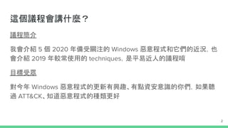 議程簡介
我會介紹 5 個 2020 年備受關注的 Windows 惡意程式和它們的近況，也
會介紹 2019 年較常使用的 techniques，是平易近人的議程唷
目標受眾
對今年 Windows 惡意程式的更新有興趣、有點資安意識的你們，如果聽
過 ATT&CK、知道惡意程式的種類更好
這個議程會講什麼？
2
 