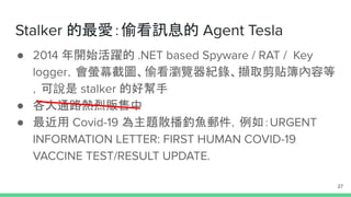 Stalker 的最愛：偷看訊息的 Agent Tesla
● 2014 年開始活躍的 .NET based Spyware / RAT / Key
logger，會螢幕截圖、偷看瀏覽器紀錄、擷取剪貼簿內容等
，可說是 stalker 的好幫手
● 各大通路熱烈販售中
● 最近用 Covid-19 為主題散播釣魚郵件，例如：URGENT
INFORMATION LETTER: FIRST HUMAN COVID-19
VACCINE TEST/RESULT UPDATE.
27
 
