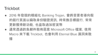 Trickbot
● 2016 年發現的模組化 Banking Trojan，會將受害者導向假
的銀行頁面以竊取身份驗證資訊，時常換目標銀行，常常
更新獲得新功能，也盜取過加密貨幣
● 通常透過釣魚郵件散佈惡意 Microsoft Oﬃce 檔案，使用
Macro 來下載 Trickbot，也會利用 Eternal Blue 漏洞來散
播
31
 